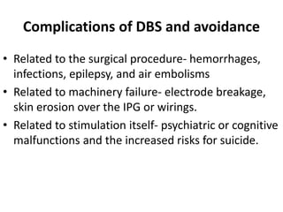 Complications of DBS and avoidance
• Related to the surgical procedure- hemorrhages,
infections, epilepsy, and air embolisms
• Related to machinery failure- electrode breakage,
skin erosion over the IPG or wirings.
• Related to stimulation itself- psychiatric or cognitive
malfunctions and the increased risks for suicide.
 