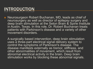 INTRODUCTION
 Neurosurgeon Robert Buchanan, MD, leads as chief of
neurosurgery as well as director of epilepsy surgery and
deep brain stimulation at the Seton Brain & Spine Institute
in Austin, Texas. In this role, Dr. Robert Buchanan treats
patients with Parkinson's disease and a variety of other
movement disorders.
A surgically based intervention, deep brain stimulation
uses a three-part electrical signal delivery system to
control the symptoms of Parkinson's disease. The
disease manifests externally as tremor, stiffness, and
other abnormalities of movement, which result from
abnormal electrical activity in the brain. Deep brain
stimulation works by blocking these abnormal signals.
 