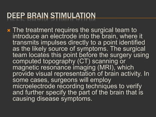 DEEP BRAIN STIMULATION
 The treatment requires the surgical team to
introduce an electrode into the brain, where it
transmits impulses directly to a point identified
as the likely source of symptoms. The surgical
team locates this point before the surgery using
computed topography (CT) scanning or
magnetic resonance imaging (MRI), which
provide visual representation of brain activity. In
some cases, surgeons will employ
microelectrode recording techniques to verify
and further specify the part of the brain that is
causing disease symptoms.
 