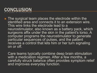 CONCLUSION
 The surgical team places the electrode within the
identified area and connects it to an extension wire.
This wire links the electrode lead to a
neurostimulator, also known as a battery pack, which
surgeons affix under the skin in the patient's torso. A
computer programs the neurostimulator to generate
particular sequences of pulses, and the patient
receives a control that lets him or her turn signaling
on or off.
Care teams typically combine deep brain stimulation
with a medication regimen. After a few months, a
carefully struck balance often provides symptom relief
and improves everyday function.
 