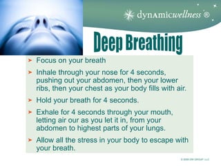 ®




Focus on your breath
Inhale through your nose for 4 seconds,
pushing out your abdomen, then your lower
ribs, then your chest as your body fills with air.
Hold your breath for 4 seconds.
Exhale for 4 seconds through your mouth,
letting air our as you let it in, from your
abdomen to highest parts of your lungs.
Allow all the stress in your body to escape with
your breath.
                                                © 2008 DW GROUP, LLC
 