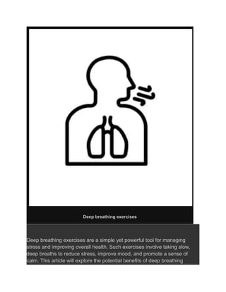 Deep breathing exercises
Deep breathing exercises are a simple yet powerful tool for managing
stress and improving overall health. Such exercises involve taking slow,
deep breaths to reduce stress, improve mood, and promote a sense of
calm. This article will explore the potential benefits of deep breathing
 