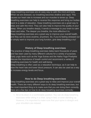 Deep breathing exercises are an easy way to calm the mind and body.
When we are stressed, our breathing becomes shallow and rapid. This
causes our heart rate to increase and our muscles to tense up. Deep
breathing exercises can help to reverse this response and bring our bodies
back to a state of relaxation. Deep breathing exercises are a great way to
relax and calm the mind. They can also help to improve the quality of your
sleep. When you breathe deeply, it sends a message to your brain to calm
down and relax. The deeper you breathe, the more effective it is.
Deep breathing exercises are a great way to improve your overall health,
and they can be done anytime, anywhere. So, if you’re feeling stressed out
or simply want to improve your lung function, give deep breathing a try!
History of Deep breathing exercises
The practice of deep breathing exercises dates back thousands of years
and has been used by many different cultures for a variety of purposes.
Early yogic texts such as the Yoga Sutras and the Hatha Yoga Pradipika
discuss the importance of breath control and recommend a variety of
breathing exercises for health and well-being.
Deep breathing is often used as a relaxation technique, as it can help to
slow the heart rate and lower blood pressure. It can also be used as a way
to increase energy levels and focus.
How to do Deep breathing exercises
Deep breathing exercises are a great way to relax and improve your overall
health. There are many different ways to do deep breathing exercises, but
the most important thing is to make sure that you are doing them correctly.
Here are a few tips on how to do deep breathing exercises correctly:
1. Sit or lie down in a comfortable position. You can do deep breathing
exercises while sitting in a chair, lying in bed, or even standing up.
However, it is important to make sure that your spine is straight and
your shoulders are relaxed.
 