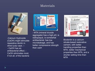 Materials
-Calcium Hydroxide
(CaOH) might stimulate
reparative dentin in
direct pulp caps. –
- CaOH has an
antibacterial effect. -
CaOH eliminates most,
if not all, of the bacteria
- MTA (mineral trioxide
aggregate) has a high pH, is
radiopaque, is somewhat
antibacterial, has low
microleakage, and has
better compressive strength
than caoh
Biodentin is a calcium
silcate-based restorative
cement, with better
handling properties than
MTA, better mechanical
properties than MTA, and a
shorter setting time than
MTA
 