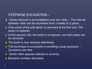  STEPWISE EXCAVATION –
Caries removal is accomplished over two visits. - The interval
between visits can be anywhere from 3 weeks to 2 years.
Only some of the soft dentin is removed at the first visit. The
lesion is restored.
At the second visit, the tooth is re-opened, and soft caries can
be removed.
The tooth is now restored definitively.
This technique is successful in avoiding a pulp exposure. -
Symptoms are rare.
Dentin often appears altered on re-entry.
Bacterial numbers decrease.
 