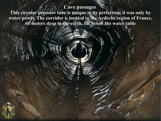 Cave passages
This circular pressure tube is unique in its perfection, it was only by
water power. The corridor is located in the Ardèche region of France,
        60 meters deep in the earth, far below the water table
 