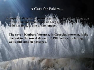 A Cave for Fakirs ...

A carpet of delicate gypsum crystals, up to 20 cm long: one
  of the unusual formations of Lechuguilla Cave, USA,
  -196 km long, is one of the longest.

  The cave - Krubera Voronya, in Georgia, however, is the
  deepest in the world down to 2,190 meters, including
  wells and sunken passages.
 