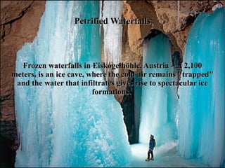 Petrified Waterfalls



   Frozen waterfalls in Eiskogelhöhle, Austria - at 2,100
meters, is an ice cave, where the cold air remains "trapped"
 and the water that infiltrates gives rise to spectacular ice
                         formations.
 
