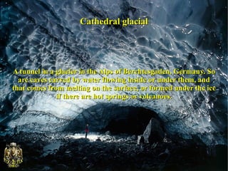 Cathedral glacial




A tunnel in a glacier in the Alps of Berchtesgaden, Germany. So
  are caves carved by water flowing inside or under them, and
that comes from melting on the surface, or formed under the ice
              if there are hot springs or volcanoes.
 