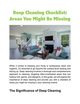 Deep Cleaning Checklist:
Areas You Might Be Missing
When it comes to keeping your living or workspaces clean and
hygienic, it's essential to go beyond the surface-level dusting and
tidying up. Deep cleaning involves a thorough and comprehensive
approach to cleaning, targeting often-overlooked areas that can
harbour dirt, germs, and allergens. In this guide, we will explore the
importance of deep cleaning and provide you with a checklist of
areas you might be missing in your cleaning routine.
The Significance of Deep Cleaning
 