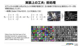 ©2018 ARISE analytics 16
実装上の工夫: 前処理
オブジェクトの分類には色よりもエッジの情報が重要だが、生の画像で学習させると最初のレイヤーが色
情報を抽出してしまう。
→画像にSobel Filterをかけ、エッジを抽...