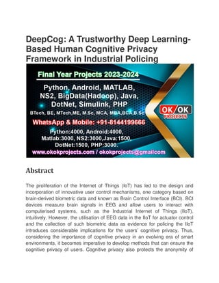 DeepCog: A Trustworthy Deep Learning
Based Human Cognitive Privacy
Framework in Industrial Policing
Abstract
The proliferation of the Internet of Things (IoT) has led to the design and
incorporation of innovative user control mechanisms, one category based on
brain-derived biometric data and known as Brain Control Interface (BCI). BCI
devices measure brain signal
computerised systems, such as the Industrial Internet of Things (IIoT),
intuitively. However, the utilisation of EEG data in the IIoT for actuator control
and the collection of such biometric data as evidence for p
introduces considerable implications for the users’ cognitive privacy. Thus,
considering the importance of cognitive privacy in an evolving era of smart
environments, it becomes imperative to develop methods that can ensure the
cognitive privacy of users. Cognitive privacy also protects the anonymity of
DeepCog: A Trustworthy Deep Learning
Based Human Cognitive Privacy
Framework in Industrial Policing
The proliferation of the Internet of Things (IoT) has led to the design and
incorporation of innovative user control mechanisms, one category based on
derived biometric data and known as Brain Control Interface (BCI). BCI
devices measure brain signals in EEG and allow users to interact with
computerised systems, such as the Industrial Internet of Things (IIoT),
intuitively. However, the utilisation of EEG data in the IIoT for actuator control
and the collection of such biometric data as evidence for policing the IIoT
introduces considerable implications for the users’ cognitive privacy. Thus,
considering the importance of cognitive privacy in an evolving era of smart
environments, it becomes imperative to develop methods that can ensure the
rivacy of users. Cognitive privacy also protects the anonymity of
DeepCog: A Trustworthy Deep Learning-
The proliferation of the Internet of Things (IoT) has led to the design and
incorporation of innovative user control mechanisms, one category based on
derived biometric data and known as Brain Control Interface (BCI). BCI
s in EEG and allow users to interact with
computerised systems, such as the Industrial Internet of Things (IIoT),
intuitively. However, the utilisation of EEG data in the IIoT for actuator control
olicing the IIoT
introduces considerable implications for the users’ cognitive privacy. Thus,
considering the importance of cognitive privacy in an evolving era of smart
environments, it becomes imperative to develop methods that can ensure the
rivacy of users. Cognitive privacy also protects the anonymity of
 