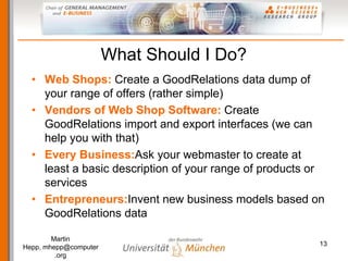 What Should I Do?
  • Web Shops: Create a GoodRelations data dump of
    your range of offers (rather simple)
  • Vendors ...