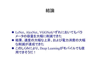結論	
l  LeNet、AlexNet、VGGNetいずれにおいてもパラ
メータの容量を大幅に削減できた
l  結果、速度の大幅な上昇、および電力消費の大幅
な削減が達成できた
l  このしくみにより、Deep Learningがモバイルでも使
用できそうだ！
 