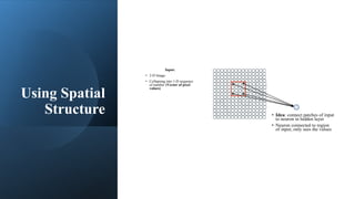 Using Spatial
Structure
Input:
• 2-D Image
• Collapsing into 1-D sequence
of number (Vector of pixel
values)
• Idea: connect patches of input
to neuron in hidden layer
• Neuron connected to region
of input, only sees the values
 