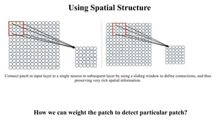 Using Spatial Structure
Connect patch in input layer to a single neuron in subsequent layer by using a sliding window to define connections, and thus
preserving very rich spatial information.
How we can weight the patch to detect particular patch?
 