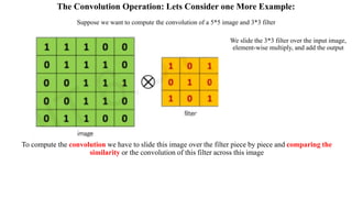 The Convolution Operation: Lets Consider one More Example:
To compute the convolution we have to slide this image over the filter piece by piece and comparing the
similarity or the convolution of this filter across this image
Suppose we want to compute the convolution of a 5*5 image and 3*3 filter
We slide the 3*3 filter over the input image,
element-wise multiply, and add the output
 