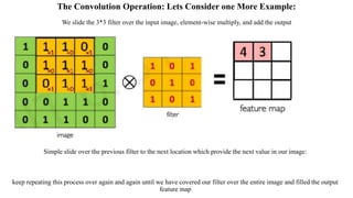 The Convolution Operation: Lets Consider one More Example:
Simple slide over the previous filter to the next location which provide the next value in our image:
keep repeating this process over again and again until we have covered our filter over the entire image and filled the output
feature map
We slide the 3*3 filter over the input image, element-wise multiply, and add the output
 
