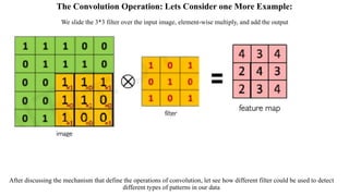The Convolution Operation: Lets Consider one More Example:
We slide the 3*3 filter over the input image, element-wise multiply, and add the output
After discussing the mechanism that define the operations of convolution, let see how different filter could be used to detect
different types of patterns in our data
 