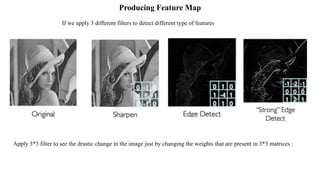 Producing Feature Map
Apply 3*3 filter to see the drastic change in the image just by changing the weights that are present in 3*3 matrices :
If we apply 3 different filters to detect different type of features
 