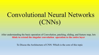 Convolutional Neural Networks
(CNNs)
After understanding the basic operation of Convolution, patching, sliding, and feature map, lets
think to extend the singular convolution operation to the entire layer
To Discus the Architecture of CNN: Which is the core of this topic
 