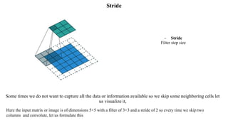 Stride
- Stride
Filter step size
Some times we do not want to capture all the data or information available so we skip some neighboring cells let
us visualize it,
Here the input matrix or image is of dimensions 5×5 with a filter of 3×3 and a stride of 2 so every time we skip two
columns and convolute, let us formulate this
 