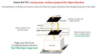 Faster R-CNN: Among many variance proposed for object detection
So the goal here is to directly try to learn or extract all of those key regions and process them through the later part of the model
 