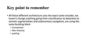 Key point to remember
• All these different architecture uses the exact same encoder, we
haven't change anything going from classification to detection to
sematic segmentation and autonomous navigation, are using the
same building block
• Convolution
• Non-linearity
• pooling
 