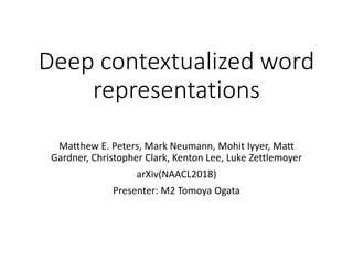 Deep contextualized word
representations
Matthew E. Peters, Mark Neumann, Mohit Iyyer, Matt
Gardner, Christopher Clark, Kenton Lee, Luke Zettlemoyer
arXiv(NAACL2018)
Presenter: M2 Tomoya Ogata
 