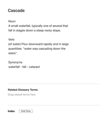 Cascade
Noun
A small waterfall, typically one of several that
fall in stages down a steep rocky slope.
Verb
(of water) Pour downward rapidly and in large
quantities: "water was cascading down the
stairs".
Synonyms
waterfall - fall - cataract

Related Glossary Terms
Drag related terms here

Index

Find Term

 