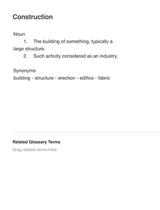Construction
Noun
	

1.	

The building of something, typically a

large structure.
	

2.	

Such activity considered as an industry.

Synonyms
building - structure - erection - ediﬁce - fabric

Related Glossary Terms
Drag related terms here

 