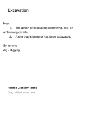 Excavation
Noun
	

1.	

The action of excavating something, esp. an

archaeological site.
	

2.	

A site that is being or has been excavated.

Synonyms
dig - digging

Related Glossary Terms
Drag related terms here

 