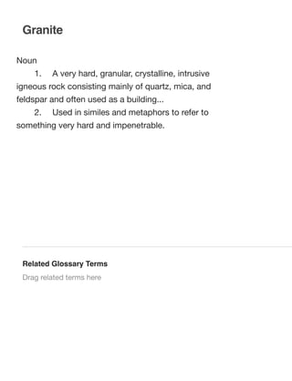 Granite
Noun
	

1.	

A very hard, granular, crystalline, intrusive

igneous rock consisting mainly of quartz, mica, and
feldspar and often used as a building...
	

2.	

Used in similes and metaphors to refer to

something very hard and impenetrable.

Related Glossary Terms
Drag related terms here

 