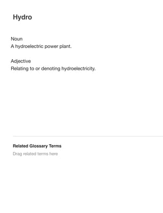 Hydro
Noun
A hydroelectric power plant.
Adjective
Relating to or denoting hydroelectricity.

Related Glossary Terms
Drag related terms here

 