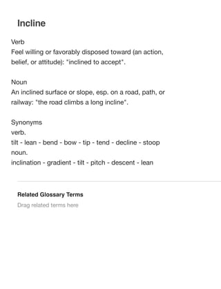 Incline
Verb
Feel willing or favorably disposed toward (an action,
belief, or attitude): "inclined to accept".
Noun
An inclined surface or slope, esp. on a road, path, or
railway: "the road climbs a long incline".
Synonyms
verb.  
tilt - lean - bend - bow - tip - tend - decline - stoop
noun.  
inclination - gradient - tilt - pitch - descent - lean

Related Glossary Terms
Drag related terms here

 