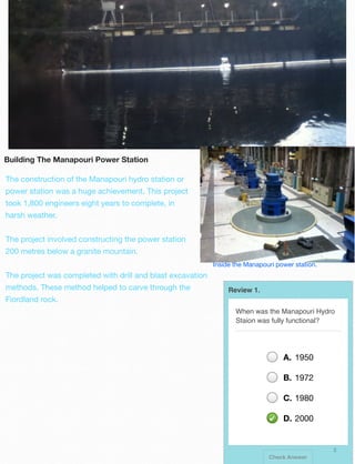 Building The Manapouri Power Station
The construction of the Manapouri hydro station or
power station was a huge achievement. This project
took 1,800 engineers eight years to complete, in
harsh weather.
The project involved constructing the power station
200 metres below a granite mountain.
Inside the Manapouri power station.

The project was completed with drill and blast excavation
methods. These method helped to carve through the

Review 1.

Fiordland rock.
When was the Manapouri Hydro
Staion was fully functional?

A. 1950
B. 1972
C. 1980
D. 2000

2
Check Answer

 