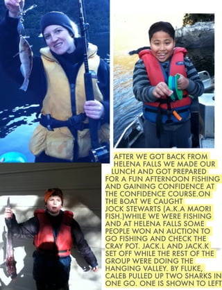 AFTER WE GOT BACK FROM
HELENA FALLS WE MADE OUR
LUNCH AND GOT PREPARED
FOR A FUN AFTERNOON FISHING
AND GAINING CONFIDENCE AT
THE CONFIDENCE COURSE.ON
THE BOAT WE CAUGHT
JOCK STEWARTS (A.K.A MAORI
FISH.)WHILE WE WERE FISHING
AND AT HELENA FALLS SOME
PEOPLE WON AN AUCTION TO
GO FISHING AND CHECK THE
CRAY POT. JACK.L AND JACK.K
SET OFF WHILE THE REST OF THE
GROUP WERE DOING THE
HANGING VALLEY. BY FLUKE,
CALEB PULLED UP TWO SHARKS IN
ONE GO. ONE IS SHOWN TO LEFT

 