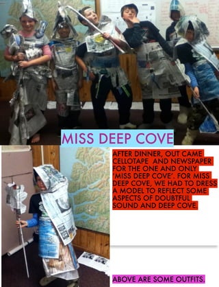 MISS DEEP COVE
AFTER DINNER, OUT CAME
CELLOTAPE AND NEWSPAPER
FOR THE ONE AND ONLY
‘MISS DEEP COVE’. FOR MISS
DEEP COVE, WE HAD TO DRESS
A MODEL TO REFLECT SOME
ASPECTS OF DOUBTFUL
SOUND AND DEEP COVE.

ABOVE ARE SOME OUTFITS.

 