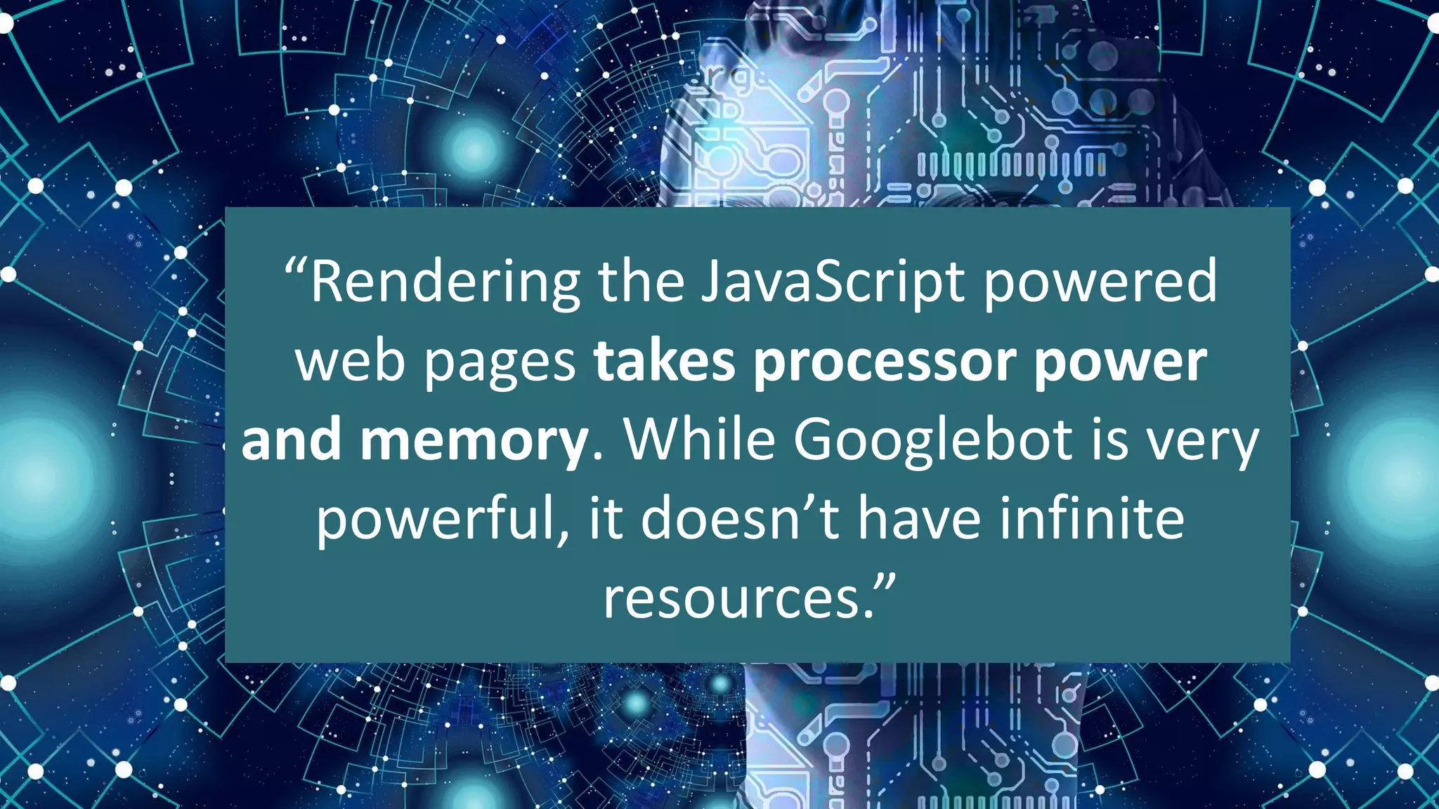 “Rendering the JavaScript powered
web pages takes processor power
and memory. While Googlebot is very
powerful, it doesn’t have infinite
resources.”
 