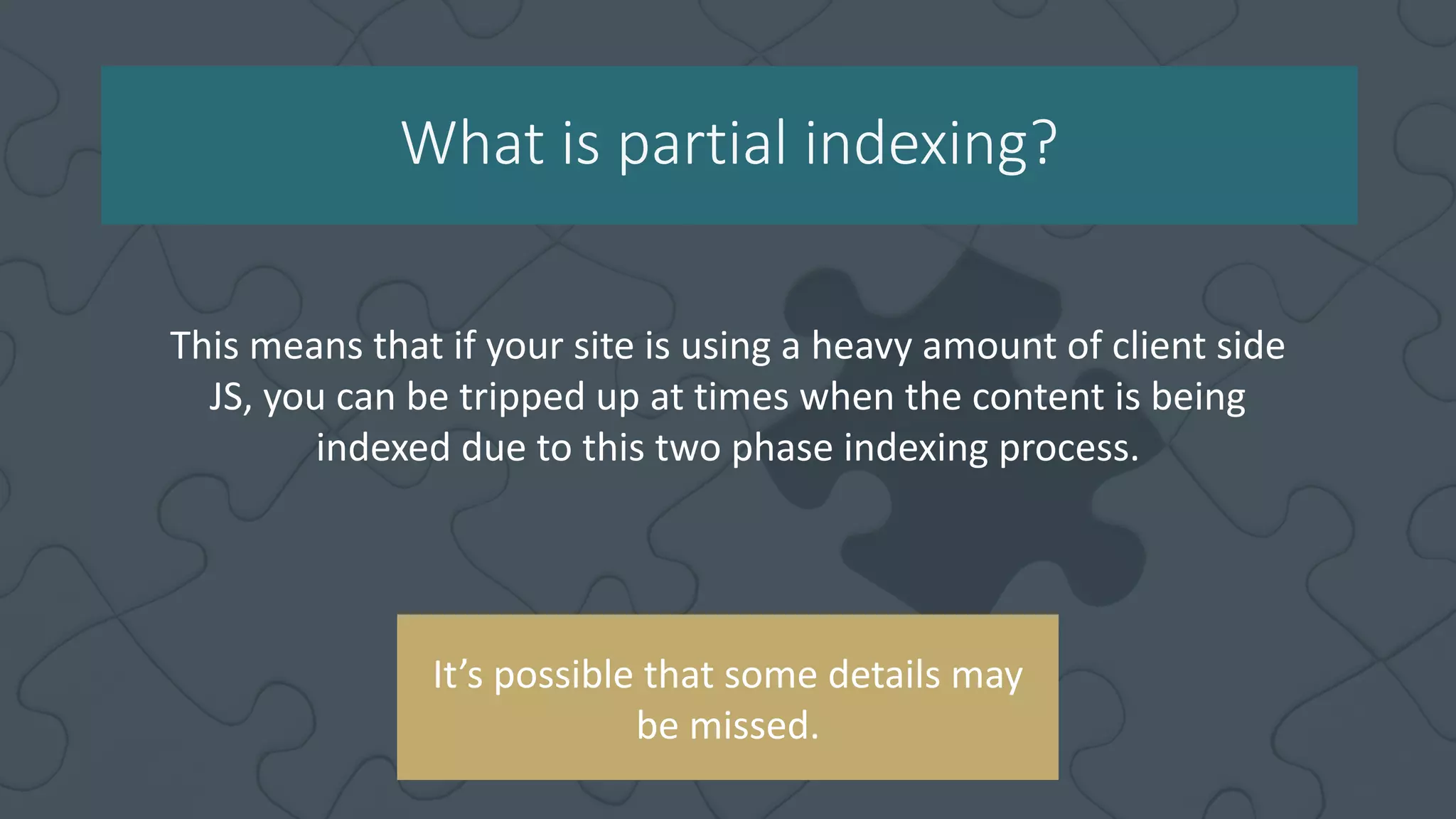What is partial indexing?
This means that if your site is using a heavy amount of client side
JS, you can be tripped up at times when the content is being
indexed due to this two phase indexing process.
It’s possible that some details may
be missed.
 