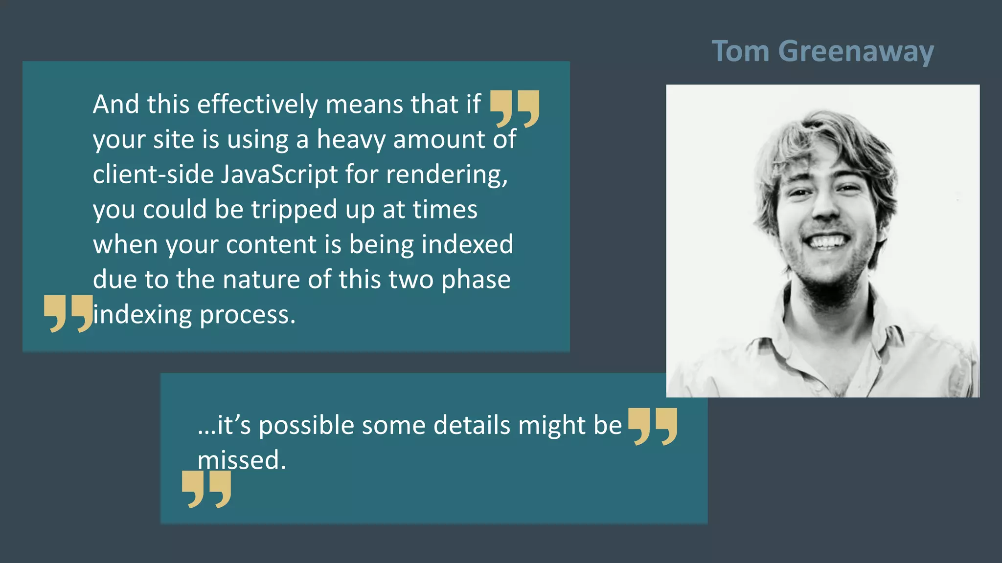 And this effectively means that if
your site is using a heavy amount of
client-side JavaScript for rendering,
you could be tripped up at times
when your content is being indexed
due to the nature of this two phase
indexing process.
…it’s possible some details might be
missed.
Tom Greenaway
 