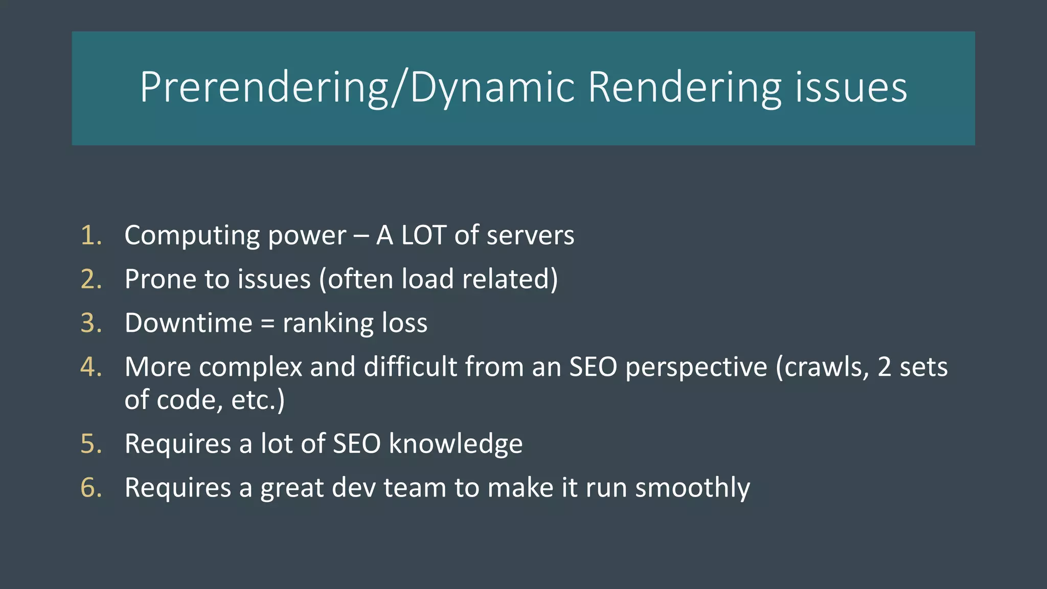 Prerendering/Dynamic Rendering issues
1. Computing power – A LOT of servers
2. Prone to issues (often load related)
3. Downtime = ranking loss
4. More complex and difficult from an SEO perspective (crawls, 2 sets
of code, etc.)
5. Requires a lot of SEO knowledge
6. Requires a great dev team to make it run smoothly
 