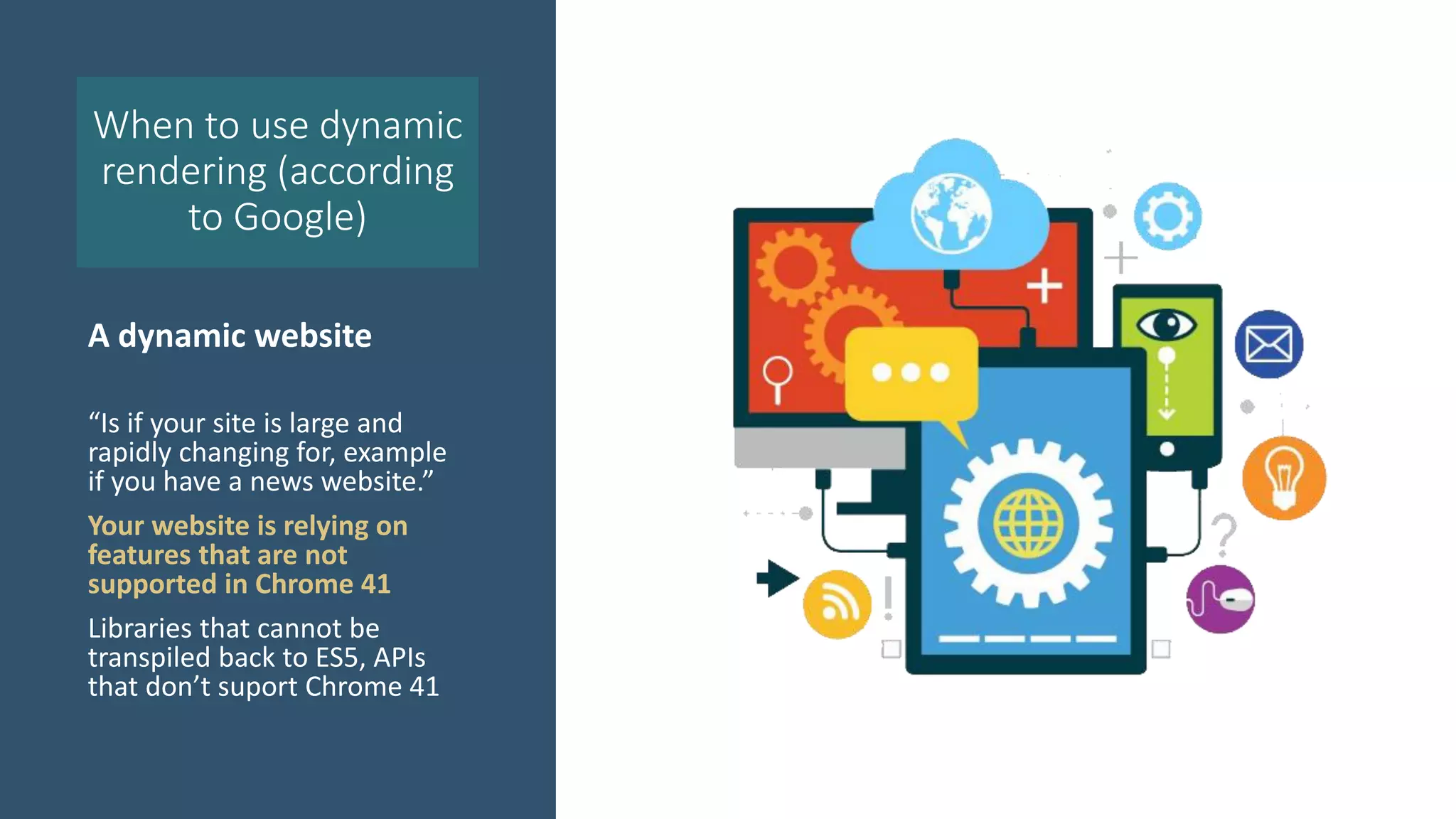 When to use dynamic
rendering (according
to Google)
A dynamic website
“Is if your site is large and
rapidly changing for, example
if you have a news website.”
Your website is relying on
features that are not
supported in Chrome 41
Libraries that cannot be
transpiled back to ES5, APIs
that don’t suport Chrome 41
 