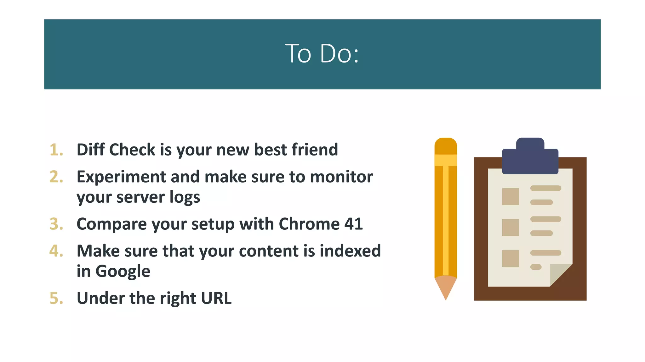 To Do:
1. Diff Check is your new best friend
2. Experiment and make sure to monitor
your server logs
3. Compare your setup with Chrome 41
4. Make sure that your content is indexed
in Google
5. Under the right URL
 