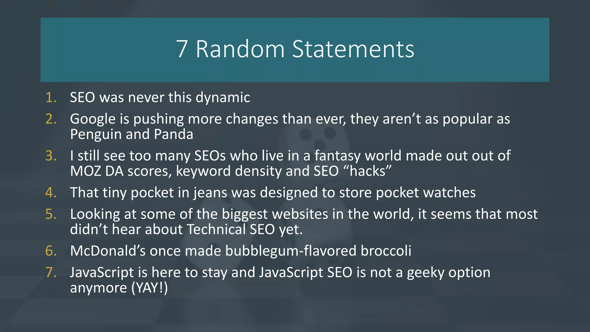 7 Random Statements
1. SEO was never this dynamic
2. Google is pushing more changes than ever, they aren’t as popular as
Penguin and Panda
3. I still see too many SEOs who live in a fantasy world made out out of
MOZ DA scores, keyword density and SEO “hacks”
4. That tiny pocket in jeans was designed to store pocket watches
5. Looking at some of the biggest websites in the world, it seems that most
didn’t hear about Technical SEO yet.
6. McDonald’s once made bubblegum-flavored broccoli
7. JavaScript is here to stay and JavaScript SEO is not a geeky option
anymore (YAY!)
 