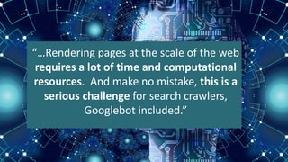 “…Rendering pages at the scale of the web
requires a lot of time and computational
resources. And make no mistake, this is a
serious challenge for search crawlers,
Googlebot included.”
 
