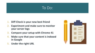 To Do:
1. Diff Check is your new best friend
2. Experiment and make sure to monitor
your server logs
3. Compare your setup with Chrome 41
4. Make sure that your content is indexed
in Google
5. Under the right URL
 