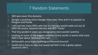 7 Random Statements
1. SEO was never this dynamic
2. Google is pushing more changes than ever, they aren’t as popular as
Penguin and Panda
3. I still see too many SEOs who live in a fantasy world made out out of
MOZ DA scores, keyword density and SEO “hacks”
4. That tiny pocket in jeans was designed to store pocket watches
5. Looking at some of the biggest websites in the world, it seems that most
didn’t hear about Technical SEO yet.
6. McDonald’s once made bubblegum-flavored broccoli
7. JavaScript is here to stay and JavaScript SEO is not a geeky option
anymore (YAY!)
 