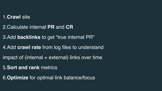 1.Crawl site
2.Calculate internal PR and CR
3.Add backlinks to get “true internal PR”
4.Add crawl rate from log ﬁles to understand
impact of (internal + external) links over time
5.Sort and rank metrics
6.Optimize for optimal link balance/focus
 