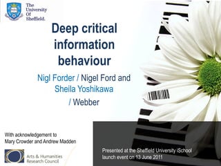 Deep critical
                   information
                    behaviour
             Nigl Forder / Nigel Ford and
                  Sheila Yoshikawa
                      / Webber


With acknowledgement to
Mary Crowder and Andrew Madden
                                 Presented at the Sheffield University iSchool
                                 launch event on 13 June 2011
 